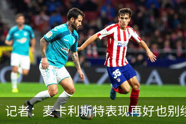 记者：麦卡利斯特表现再好也别续约，五年合同风险太大